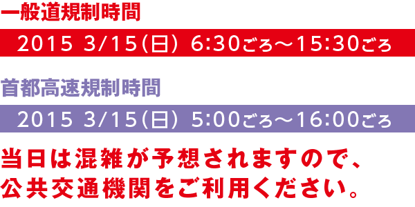 【一般道規制時間】2015 3/15(日) 6:30ごろ~15:30ごろ【首都高速規制時間】2015 3/15(日) 5:00ごろ~16:00ごろ 当日は混雑が予想されますので、公共交通機関をご利用ください。