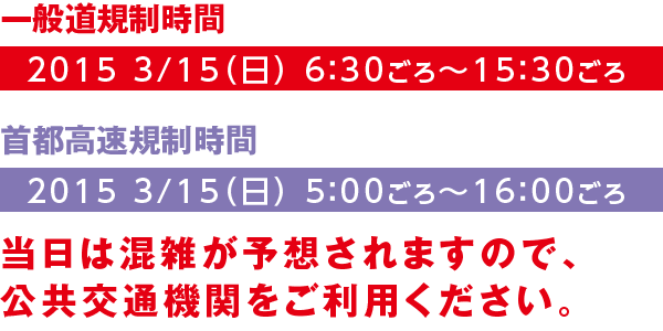 【一般道規制時間】2015 3/15（日） 6：30ごろ～15：30ごろ【首都高速規制時間】2015 3/15（日） 5：00ごろ～16：00ごろ　当日は混雑が予想されますので、公共交通機関をご利用ください。