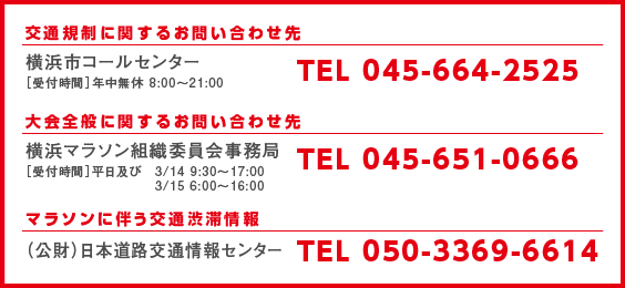 横浜市コールセンター［受付時間］年中無休 8:00～21:00 TEL 045-664-2525/横浜マラソン組織委員会事務局［受付時間］平日及び　3/14 9:30～17:00 3/15 6:00～16:00 TEL 045-651-0666/（財）日本道路交通情報センター TEL 050-3369-6614