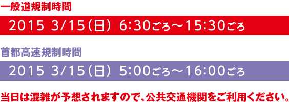 【一般道規制時間】2015 3/15（日） 6：30ごろ～15：30ごろ【首都高速規制時間】2015 3/15（日） 5：00ごろ～16：00ごろ　当日は混雑が予想されますので、公共交通機関をご利用ください。