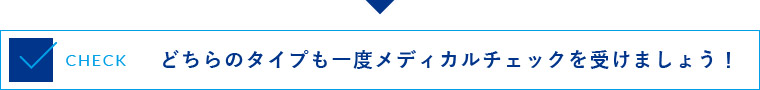 どちらのタイプも一度メディカルチェックを受けましょう！