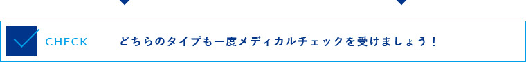 どちらのタイプも一度メディカルチェックを受けましょう！